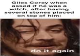 Giles Corey when asked if he was a witch, after having several stones placed on top of him: imgflip.com do it again