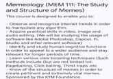 Memeology (MEM 111: The Study and Structure of Memes) This course is designed to enable you to: Observe and recognize internet trends in order to manipulate any algorithm. - Acquire practical skills in video, image and audio editing. (We will be studying the usage of software like Adobe Photoshop, Capcut, FL Studio and other relevant software) - Identify and study human cognitive functions in order to appeal to a wider audience and stay relevant for longer periods of time. - Learn various view boosting techniques (Such methods include (but are not limited to); Ragebaiting, Click baiting, Thirst traps .etc - Know of the structure of memes in order to create pertinent and extremely viral memes. Sponsored by the KYM Foundation.