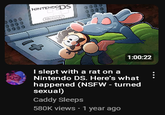 0000 0000 0000 NINTENDODS 1:00:22 I slept with a rat on a Nintendo DS. Here's what happened (NSFW - turned sexual) Caddy Sleeps 580K views • 1 year ago