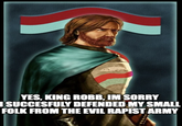 YES, KING ROBB, IM SORRY I SUCCESFULY DEFENDED MY SMALL FOLK FROM THE EVIL R----- ARMY