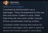 Blotchkat @blotchkat Replying to @runolgarun I worked at McDonald's as a teenager. They threatened to fire me the one time I called in sick. After that they let me work while I would throw up between taking orders. I worked while having the swine flu and the manager who didn't want to send me home caught it and died.