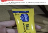 If 13h up this morning and put the wrong packet in my bottle of water. OPEN HERE PARVE HELLMANN'S EST.1913 MAYONNAISE REAL M C