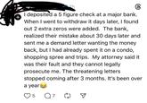 I deposited a 5 figure check at a major bank. + When I went to withdraw it days later, I found out 2 extra zeros were added. The bank, realized their mistake about 30 days later and sent me a demand letter wanting the money back, but I had already spent it on a condo, shopping spree and trips. My attorney said it was their fault and they cannot legally prosecute me. The threatening letters. stopped coming after 3 months. It's been over a year! 5 ☑
