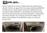 I just went to buy a Samsung washer/ dryer from a guy & he was asking $500 I told him I just had a kid & asked if he would take $400. I hooked everything up & everything worked great, I opened up the dryer to check the lint filter & I was shocked my $400 was in there. From fb 10