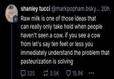 shanley tucci @markpopham.bsky... 20h Raw milk is one of those ideas that can really only take hold when people haven't seen a cow. if you see a cow from let's say ten feet or less you immediately understand the problem that pasteurization is solving ☐ 325 3.5K 15.9K ...
