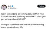 Jeff⭑ @_FlipMan Follow 600 Went to cancel a streaming service that was $10.99 a month and they were like "Lol ok you got us how about $2.99?" Going to spend tomorrow cancelthreatening every service in my life.