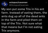 octopus/caveman @OctopusCaveman My son put some Trix in his ant farm. Instead of eating them, the ants dug up all of the dead ants in the farm and piled them on top of the Trix. Not sure what that means but I'm not eating Trix anymore.