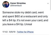 Conor Stremlau @Stremlau5 > Someone stole my debit card, went and spent $60 at a restaurant and only left a $4 tip. It's not even your card, and you leave a $4 tip. Unreal 17:42 9/9/19 Twitter for iPhone . •