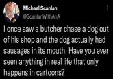 Michael Scanlan @ScanlanWithAnA I once saw a butcher chase a dog out of his shop and the dog actually had sausages in its mouth. Have you ever seen anything in real life that only happens in cartoons?