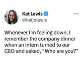 Kat Lewis @katjolewis Whenever I'm feeling down, I remember the company dinner when an intern turned to our CEO and asked, "Who are you?"