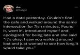 tim @flatgel Had a date yesterday. Couldn't find the cafe and walked around the same intersection for 7ish minutes. Found it, went in, introduced myself and apologized for being late and she said "it's okay, I saw you walking around lost and just wanted to see how long it would take you."