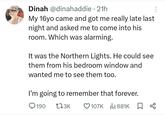 Dinah @dinahaddie - 21h My 16yo came and got me really late last night and asked me to come into his room. Which was alarming. It was the Northern Lights. He could see them from his bedroom window and wanted me to see them too. I'm going to remember that forever. 190 173K 107K 881K ☐