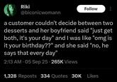 Riki Follow @biconicwomann a customer couldn't decide between two desserts and her boyfriend said "just get both, it's your day" and I was like "omg is it your birthday??" and she said "no, he says that every day" 2:13 AM - 05 Sep 25 265K Views 1,328 Reposts 334 Quotes 30K Likes