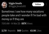 Viggie Smalls @Viggie Smalls93 Follow Sometimes I see how many vacations people take and I wonder if I'm bad with money or if they are 7:00 AM - 14 Mar 25 - 887K Views 2,731 Reposts 569 Quotes 43.9K Likes