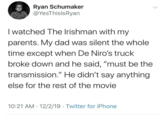 Ryan Schumaker @YesThislsRyan I watched The Irishman with my parents. My dad was silent the whole time except when De Niro's truck broke down and he said, "must be the transmission." He didn't say anything else for the rest of the movie 10:21 AM 12/2/19 Twitter for iPhone •