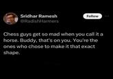 Sridhar Ramesh @RadishHarmers Follow Chess guys get so mad when you call it a horse. Buddy, that's on you. You're the ones who chose to make it that exact shape.