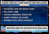 PLANS FOR UFC CAGE MATCH ON WH LAWN THE WALL STREET JOURNAL ■ OCTAGON CAGE ON SOUTH LAWN - FULL FIGHT CARD ▪ LINCOLN MEMORIAL WEIGH-INS ■ JUMBO SCREENS ON ELLIPSE ■ POSSIBLE OVAL OFFICE WALKOUT FOX NEW DETAILS ABOUT UFC CAGE MATCH ON WH SOUTH LAWN NEWS channel AMERICA REPORTS