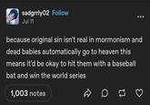 sadgrrly02 Follow Jul 11 because original sin isn't real in mormonism and dead babies automatically go to heaven this means it'd be okay to hit them with a baseball bat and win the world series 1,003 notes