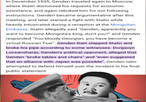 In December 1935, Genden traveled again to Moscow, where Stalin dismissed his requests for economic assistance, and again rebuked him for not following instructions. Genden became argumentative after this meeting, and later started a fight with Stalin while heavily intoxicated during a reception at the Mongolian Embassy. Stalin allegedly said "Genden, apparently you want to become Mongolia's king, don't you?" and Genden responded "You bloody Georgian, you have become a virtual Russian Tsar". Genden then slapped Stalin and broke his pipe according to some witnesses. Dorjjavyn Luvsansharav, Genden's political opponent, alleged that Genden "broke tables and chairs" and "even suggested that an alliance with Japan was possible". Genden later attempted to defend himself over the incident in his final public statement: