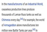 In the manufactorums of an Industrial World, ceaseless production lines produce thousands of Leman Russ tanks as well as Chimeras every day. [2d] For example, the world of Armageddon alone manufactures ten million new Battle Tanks per year. [45] In