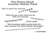 The Penny Stock Investor Starter Pack SEC is short for second 骨骨 77hhh "hedgie" "Why do you care what we do with our money" "Spreading FUD" "manipulation" Can't read "the reverse split sucks but it's fine cause it'll come back stronger" Doesn't understand any basics and isn't planning to, KAPWING