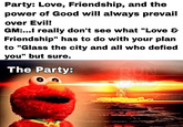 Party: Love, Friendship, and the power of Good will always prevail over Evil! GM:...I really don't see what "Love & Friendship" has to do with your plan to "Glass the city and all who defied you" but sure. The Party: RUN DMC