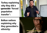 Turkey explaining why they did x -genocide-"forced population transfer": Balkan nations explaining why they genocided x ethnicity: I liked it. I was good at it. 3- амс