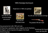 Girls like this used to be the hottest ones around 1890's Nostalgia Starterpack People born in 1900's are gatekept BUFFALO BILL'S WILD WEST A CONGRESS OF ROUGH RIDERS OF THE WORLD. You still call it the Horseless Carriage A COMPANY Still miss the Wild West shows The greatest rifle ever made Any young lass born after 1893 can't cook. All they know is speakeasies, read a magazine, do the Charleston, be flappers, eat hot imported chili peppers from South America & gossip. Decade was full of good music, like Daisy Bell