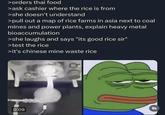 >orders thai food >ask cashier where the rice is from >she doesn't understand >pull out a map of rice farms in asia next to coal mines and power plants, explain heavy metal bioaccumulation >she laughs and says "its good rice sir" >test the rice >it's chinese mine waste rice 15215 0:09 Fr