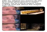 DM: So, what'd you wanna do the first time while you're in town? Player: Go to a local tavern, have a drink and ask about the mayor. DM: Okay. ATC 31 CE