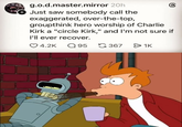 g.o.d.master.mirror 20h Just saw somebody call the exaggerated, over-the-top, groupthink hero worship of Charlie கு Kirk a "circle Kirk," and I'm not sure if I'll ever recover. 4.2K Q 95 3671K