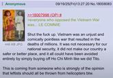 Anonymous 09/19/25(Fri)13:27:20 No. 18008083 446 KB JPG >>18007998 (OP) # >everyone who opposed the Vietnam War was... LE COMMIE Shut the f--- up. Vietnam was an unjust and comically pointless war that resulted in the deaths of millions. It was not necessary for our national security, it did not make our country a safer or better place, and it all could have been avoided entirely by simply buying off Ho Chi Minh like we did Tito. This is coming from someone who is strongly of the opinion that leftists should all be thrown from helicopters btw.