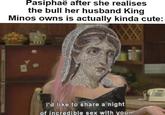 Pasiphaë after she realises the bull her husband King Minos owns is actually kinda cute: I'd like to share a night of incredible sex with you