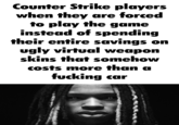 Counter Strike players when they are forced to play the game instead of spending their entire savings on ugly virtual weapon skins that somehow costs more than a f------ car