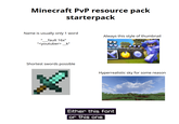 Minecraft PvP resource pack starterpack Name is usually only 1 word "__fault 16x" "<youtuber>_k” Shortest swords possible Always this style of thumbnail Hyperrealistic sky for some reason Either this font or this one