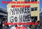 This Yau Kees guy muschiave been a real piece of work YANKEE GO HOME My people are still min years later 1350