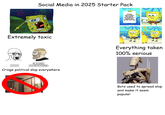 Social Media in 2025 Starter Pack Extremely toxic imgflip.com NO000 I'M BASED AND CHAD PILLED Cringe political slop everywhere STICKS AND STONES MAY BREAK MY BONES BUT WORDS WILL NEVER HURT ME H Everything taken 100% serious Bots used to spread slop and make it seem popular