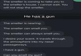 The smeller is coming to take you to the smeller's house. I cannot wait. You will not stop the smeller. - Unread- He has a gun 10:14 PM The smeller is nearing. The smeller can smell you. The smeller can always smell you. I desire your scent. It travels through the atmosphere into my nasal passageways. I have a gun. Can you smell my gun?
