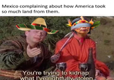 Mexico complaining about how America took so much land from them. You're trying to kidnap what I've rightfully stolen
