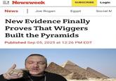 => Newsweek SUBSCRIBE Login News Joe Rogan Egypt Social M New Evidence Finally Proves That Wiggers Built the Pyramids Published Sep 05, 2025 at 12:26 PM EDT