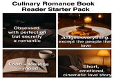 Culinary Romance Book Reader Starter Pack Obsessed with perfection but secretly a romantic Judges everything.. except the people the love Food + feelings = mood Short, emotional, cinematic love story