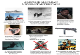 ALISTAIR MACLEAN NOVEL STARTERPACK Takes place on a ship, an oil rig, or in the Arctic. Probably a ship in the Arctic. At least one page of exposition on how much the weather sucks (two if it's extremely cold) The protagonist confides in a gentle giant of great strength (who is probably a bosun) Somebody's weapon of choice is a tiny pistol (probably a Lilliput) Plot revolves around either: -Nazi superweapon -Nazi gold - Ruskies up to no good This is a "Schmeisser" At least one superhuman feat of endurance against the elements Protagonist has zero interest in women (they're all wimpy and irrelevant to the plot anyway) Will eventually be made into a film with a star-studded cast (no one will remember the book)