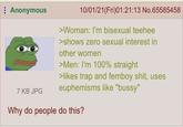 Anonymous 7 KB JPG 10/01/21(Fri)01:21:13 No.65585458 >Woman: I'm bisexual teehee >shows zero sexual interest in other women >Men: I'm 100% straight >likes trap and femboy s---, uses euphemisms like "bussy" Why do people do this?