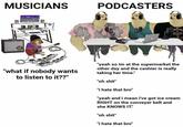 MUSICIANS PODCASTERS "what if nobody wants to listen to it??" "yeah so im at the supermarket the other day and the cashier is really taking her time." "oh s---" "i hate that bro" "yeah and i mean i've got ice cream RIGHT on the conveyer belt and she KNOWS IT!" "oh s---" "i hate that bro"