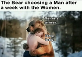 The Bear choosing a Man after a week with the Women. They were so mean. I know, buddy.
