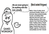 thinking cap GAMES WORKSHOP™ We are never going to do anything with this ever, actually (literal coolest thingever) Malice + Son's of malice, Qor'al swarmhood, Exodites, Severan Dominate, Space pirates(including Corsairs, not drukhari) Other abhumans that aren't ogryns and rattlings, Beastmen, Chaos xeno, Jakaero, Fra'al, Pale throng, Rak'Gol, Sslyth, Tarellians, Khrave, Temple tendency, Hrud, Umbra, Vampyres, Diggaz, Vampires(the warp ones), Slaugth, Logicians, The Enslavers (and probably more that I missed)
