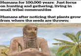 Humans for 100,000 years: Just focus on hunting and gathering, living in small tribal communities Humans after noticing that plants grow from where the seeds are thrown: viadid