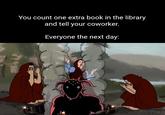 You count one extra book in the library and tell your coworker. Everyone the next day: