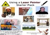 NE AI PLA E AIR PLAN AIR Using a Laser Pointer Starter Pack ARE YOU How people 35+ see you AIRP ANE A GOD youtu Dog interested for a few minutes until they figure it out IRPL ONE AI RPLA LARPLAR "Can I see it?" *immediately aims it at your eyes* Goes farther than you expect The one legitimate use case completely passes you by "IF YOU SHINE THAT AT AN AIRPLANE YOU GO TO PRISON!!11!" HIRPLA LANE (we're indoors) A More accurate than pointing, but strange