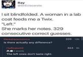 Ray @SirEviscerate I sit blindfolded. A woman in a lab coat feeds me a Twix. "Left." She marks her notes. 329 consecutive correct guesses. therealrazacosmica Is there actually any difference? Fluffinator69 22 awards The left ones don't taste right. 209-10h 463-9h